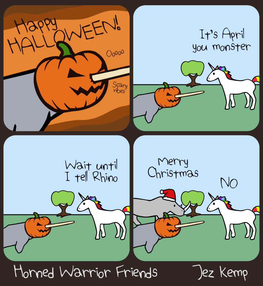 Panel 1 of 4: Close-up of Narwhal wearing a pumpkin over their head, their tusk poking out of the front, over an orange and brown background. Narwhal is saying: "HAPPY HALLOWEEN!" Small wavy text says "Oooo" and "Scary vibes"
Panel 2 of 4: In a normal outside scene, with green grass and trees, Unicorn says "It's April you monster"
Panel 3 of 4: Unicorn says "Wait til I tell Rhino"
Panel 4 of 4: Rhino arrives wearing a Santa hat, saying: "Merry Christmas" Unicorn immediately yells: "NO"